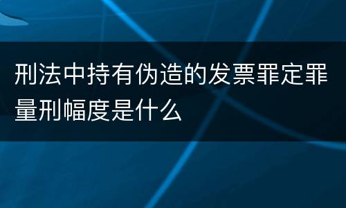 刑法中持有伪造的发票罪定罪量刑幅度是什么