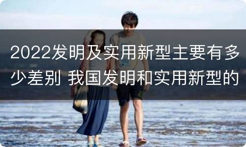 2022发明及实用新型主要有多少差别 我国发明和实用新型的标准