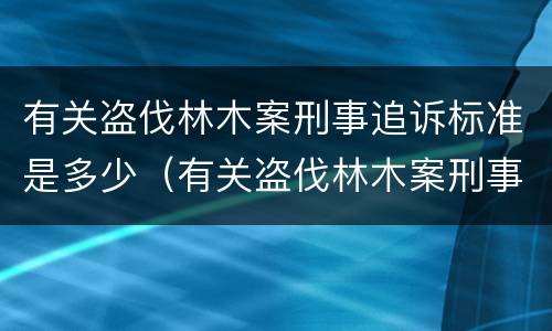 有关盗伐林木案刑事追诉标准是多少（有关盗伐林木案刑事追诉标准是多少年）