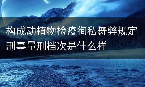 构成动植物检疫徇私舞弊规定刑事量刑档次是什么样