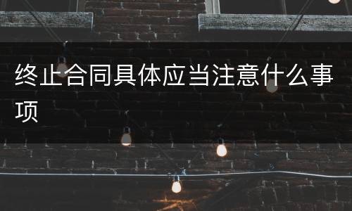 终止合同具体应当注意什么事项