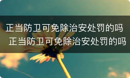 正当防卫可免除治安处罚的吗 正当防卫可免除治安处罚的吗对吗