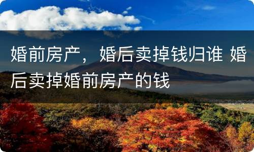 婚前房产，婚后卖掉钱归谁 婚后卖掉婚前房产的钱