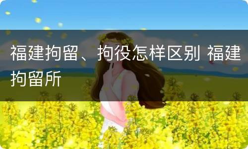 福建拘留、拘役怎样区别 福建拘留所