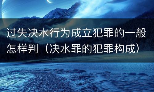 过失决水行为成立犯罪的一般怎样判（决水罪的犯罪构成）