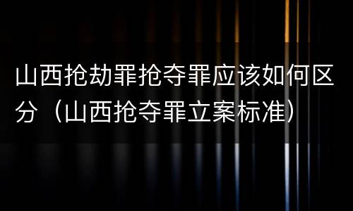 山西抢劫罪抢夺罪应该如何区分（山西抢夺罪立案标准）
