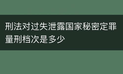刑法对过失泄露国家秘密定罪量刑档次是多少