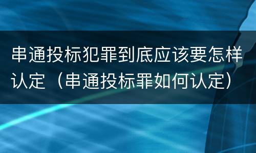 串通投标犯罪到底应该要怎样认定（串通投标罪如何认定）