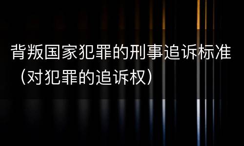 背叛国家犯罪的刑事追诉标准（对犯罪的追诉权）