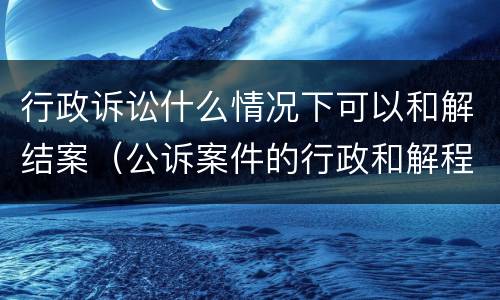 行政诉讼什么情况下可以和解结案（公诉案件的行政和解程序）