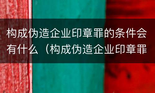 构成伪造企业印章罪的条件会有什么（构成伪造企业印章罪的条件会有什么后果）