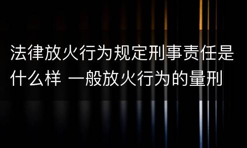 法律放火行为规定刑事责任是什么样 一般放火行为的量刑