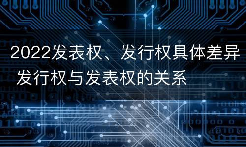 2022发表权、发行权具体差异 发行权与发表权的关系