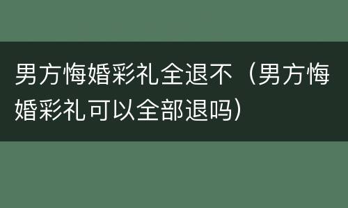 男方悔婚彩礼全退不（男方悔婚彩礼可以全部退吗）