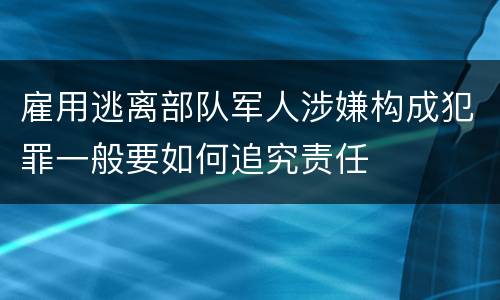 雇用逃离部队军人涉嫌构成犯罪一般要如何追究责任