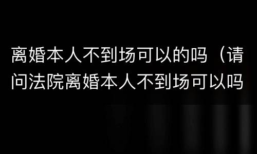 离婚本人不到场可以的吗（请问法院离婚本人不到场可以吗）