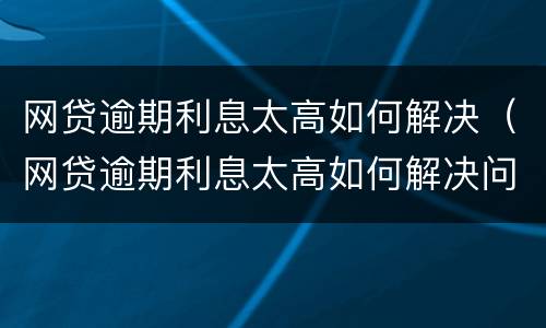 网贷逾期利息太高如何解决（网贷逾期利息太高如何解决问题）