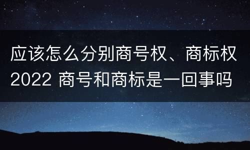 应该怎么分别商号权、商标权2022 商号和商标是一回事吗