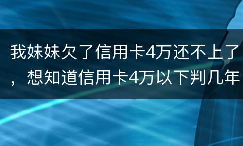 我妹妹欠了信用卡4万还不上了，想知道信用卡4万以下判几年