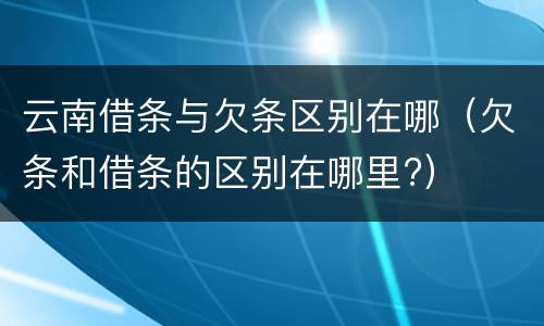 云南借条与欠条区别在哪（欠条和借条的区别在哪里?）