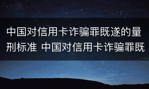 中国对信用卡诈骗罪既遂的量刑标准 中国对信用卡诈骗罪既遂的量刑标准是多少