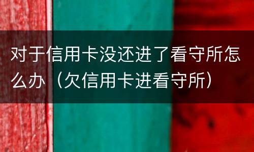 对于信用卡没还进了看守所怎么办（欠信用卡进看守所）