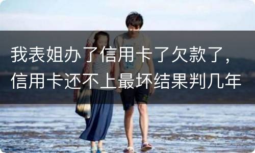 我表姐办了信用卡了欠款了，信用卡还不上最坏结果判几年