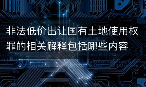 非法低价出让国有土地使用权罪的相关解释包括哪些内容