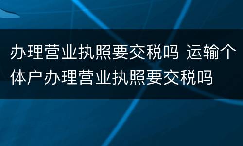 办理营业执照要交税吗 运输个体户办理营业执照要交税吗