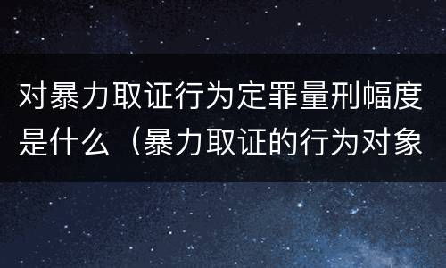 对暴力取证行为定罪量刑幅度是什么（暴力取证的行为对象）