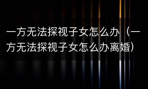 一方无法探视子女怎么办（一方无法探视子女怎么办离婚）