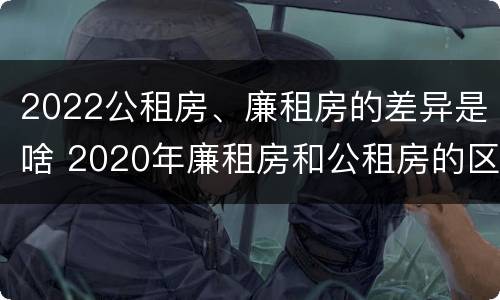 2022公租房、廉租房的差异是啥 2020年廉租房和公租房的区别