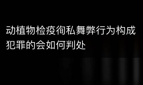 动植物检疫徇私舞弊行为构成犯罪的会如何判处