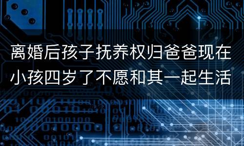 离婚后孩子抚养权归爸爸现在小孩四岁了不愿和其一起生活可以变更抚养权吗