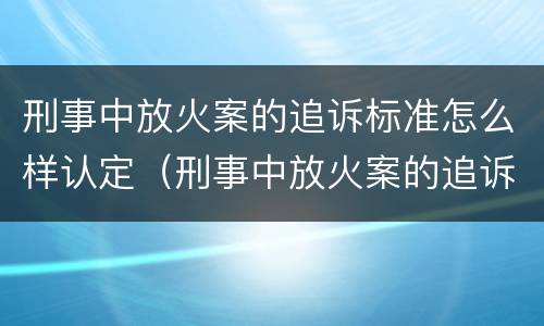 刑事中放火案的追诉标准怎么样认定（刑事中放火案的追诉标准怎么样认定）