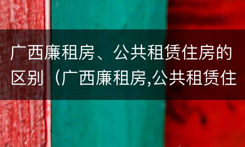 广西廉租房、公共租赁住房的区别（广西廉租房,公共租赁住房的区别）