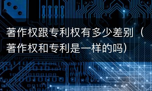 著作权跟专利权有多少差别（著作权和专利是一样的吗）