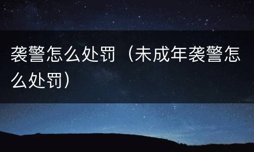 袭警怎么处罚（未成年袭警怎么处罚）