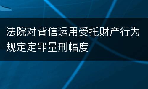 法院对背信运用受托财产行为规定定罪量刑幅度