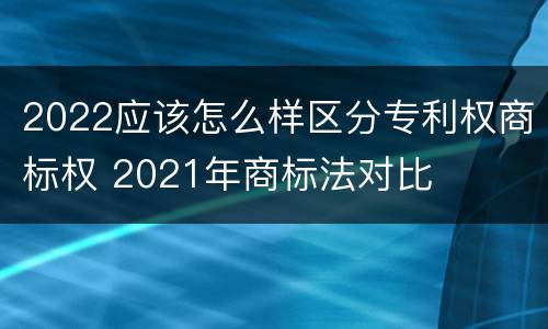 2022应该怎么样区分专利权商标权 2021年商标法对比