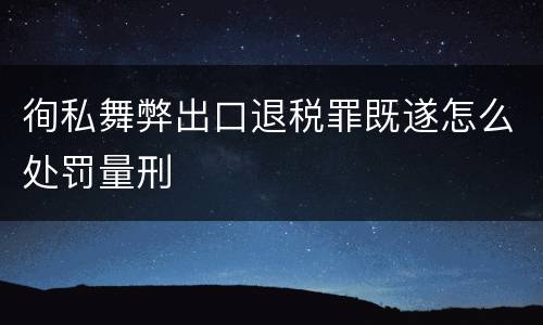 徇私舞弊出口退税罪既遂怎么处罚量刑
