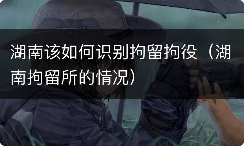 湖南该如何识别拘留拘役（湖南拘留所的情况）