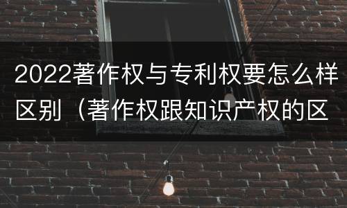 2022著作权与专利权要怎么样区别（著作权跟知识产权的区别）