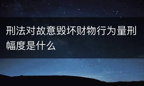 刑法对故意毁坏财物行为量刑幅度是什么