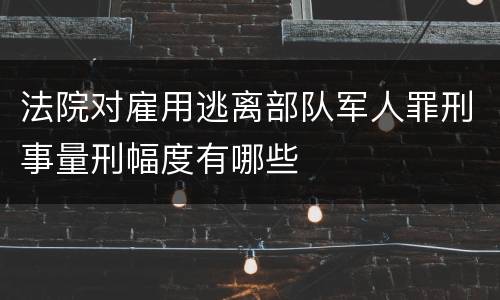 法院对雇用逃离部队军人罪刑事量刑幅度有哪些