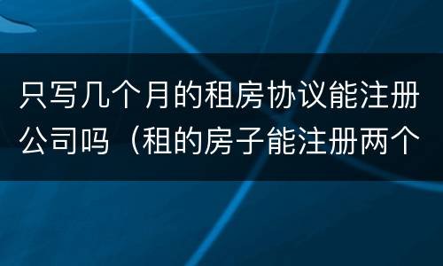 只写几个月的租房协议能注册公司吗（租的房子能注册两个公司吗）