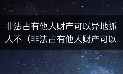 非法占有他人财产可以异地抓人不（非法占有他人财产可以异地抓人不拘留吗）