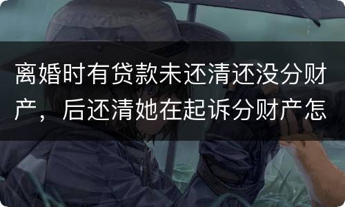 离婚时有贷款未还清还没分财产，后还清她在起诉分财产怎么弄