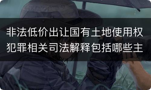非法低价出让国有土地使用权犯罪相关司法解释包括哪些主要内容