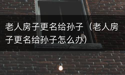 老人房子更名给孙子（老人房子更名给孙子怎么办）